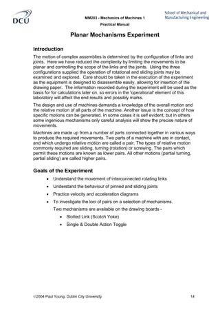 MM203 - Mechanics of Machines 1
Practical Manual
2004 Paul Young, Dublin City University 14
Planar Mechanisms Experiment
Introduction
The motion of complex assemblies is determined by the configuration of links and
joints. Here we have reduced the complexity by limiting the movements to be
planar and controlling the scope of the links and the joints. Using the three
configurations supplied the operation of rotational and sliding joints may be
examined and explored. Care should be taken in the execution of the experiment
as the equipment is designed to disassemble easily, allowing for insertion of the
drawing paper. The information recorded during the experiment will be used as the
basis for for calculations later on, so errors in the 'operational' element of this
laboratory will affect the end results and possibly marks.
The design and use of machines demands a knowledge of the overall motion and
the relative motion of all parts of the machine. Another issue is the concept of how
specific motions can be generated. In some cases it is self evident, but in others
some ingenious mechanisms only careful analysis will show the precise nature of
movements.
Machines are made up from a number of parts connected together in various ways
to produce the required movements. Two parts of a machine with are in contact,
and which undergo relative motion are called a pair. The types of relative motion
commonly required are sliding, turning (rotation) or screwing. The pairs which
permit these motions are known as lower pairs. All other motions (partial turning,
partial sliding) are called higher pairs.
Goals of the Experiment
• Understand the movement of interconnected rotating links
• Understand the behaviour of pinned and sliding joints
• Practice velocity and acceleration diagrams
• To investigate the loci of pairs on a selection of mechanisms.
Two mechanisms are available on the drawing boards -
• Slotted Link (Scotch Yoke)
• Single & Double Action Toggle
 