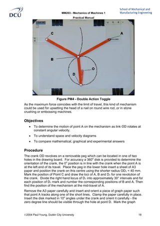 MM203 - Mechanics of Machines 1
Practical Manual
2004 Paul Young, Dublin City University 18
Figure PM4 - Double Action Toggle
As the maximum force coincides with the limit of travel, this kind of mechanism
could be used for upsetting the head of a nail on round wire rod, or in stone
crushing or embossing machines.
Objectives
• To determine the motion of point A on the mechanism as link OD rotates at
constant angular velocity.
• To understand space and velocity diagrams
• To compare mathematical, graphical and experimental answers
Procedure
The crank OD revolves on a removable peg which can be located in one of two
holes in the drawing board. For accuracy a 360o
disk is provided to determine the
orientation of the crank, the 0o
position is in line with the crank when the point A is
at the left end of its travel. Place the peg in the lower hole insert a sheet of A3
paper and position the crank on this centre using the shorter radius OD1 = 40 mm.
Mark the position of Point C and draw the loci of A, B and D1 for one revolution of
the crank. Divide the right hand locus of D1 into approximately 30° intervals and for
each position of D1 mark and number the corresponding positions of B and A. Then
find the position of the mechanism at the mid-travel of A.
Remove the A3 paper carefully and insert and orient a piece of graph paper such
that point A tracks along one of the short lines. Clamp the paper carefully in place.
Insert the disk marked in 10o
angles under the crank and orient it carefully - the
zero degree line should be visible through the hole at point D. Mark the graph
 