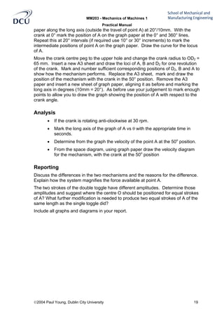 MM203 - Mechanics of Machines 1
Practical Manual
2004 Paul Young, Dublin City University 19
paper along the long axis (outside the travel of point A) at 20°/10mm. With the
crank at 0° mark the position of A on the graph paper at the 0° and 360° lines.
Repeat this at 20° intervals (if required use 10° or 30° increments) to mark the
intermediate positions of point A on the graph paper. Draw the curve for the locus
of A.
Move the crank centre peg to the upper hole and change the crank radius to OD2 =
65 mm. Insert a new A3 sheet and draw the loci of A, B and D2 for one revolution
of the crank. Mark and number sufficient corresponding positions of D2, B and A to
show how the mechanism performs. Replace the A3 sheet, mark and draw the
position of the mechanism with the crank in the 50° position. Remove the A3
paper and insert a new sheet of graph paper, aligning it as before and marking the
long axis in degrees (10mm = 20°). As before use your judgement to mark enough
points to allow you to draw the graph showing the position of A with respect to the
crank angle.
Analysis
• If the crank is rotating anti-clockwise at 30 rpm.
• Mark the long axis of the graph of A vs θ with the appropriate time in
seconds.
• Determine from the graph the velocity of the point A at the 50o
position.
• From the space diagram, using graph paper draw the velocity diagram
for the mechanism, with the crank at the 50o
position
Reporting
Discuss the differences in the two mechanisms and the reasons for the difference.
Explain how the system magnifies the force available at point A.
The two strokes of the double toggle have different amplitudes. Determine those
amplitudes and suggest where the centre O should be positioned for equal strokes
of A? What further modification is needed to produce two equal strokes of A of the
same length as the single toggle did?
Include all graphs and diagrams in your report.
 