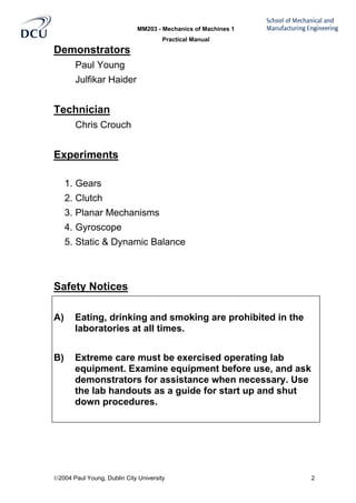 MM203 - Mechanics of Machines 1
Practical Manual
2004 Paul Young, Dublin City University 2
Demonstrators
Paul Young
Julfikar Haider
Technician
Chris Crouch
Experiments
1. Gears
2. Clutch
3. Planar Mechanisms
4. Gyroscope
5. Static & Dynamic Balance
Safety Notices
A) Eating, drinking and smoking are prohibited in the
laboratories at all times.
B) Extreme care must be exercised operating lab
equipment. Examine equipment before use, and ask
demonstrators for assistance when necessary. Use
the lab handouts as a guide for start up and shut
down procedures.
 