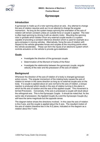 MM203 - Mechanics of Machines 1
Practical Manual
2004 Paul Young, Dublin City University 20
Gyroscope
Introduction
A gyroscope is made up of a rotor spinning about an axis. Any attempt to change
the axis of rotation requires work as it is an attempt to change the angular
momentum. As long as the system keeps spinning the orientation of the axis of
rotation will remain constant unless an outside force or couple is applied. The rotor
is often kept spinning by driving it with an electric motor. Mounting the spinning
rotor in gimbals which isolate it from any external couple results in a system
capable of providing a constant reference direction which is used for example as a
gyro-compass in moving vehicles. Alternatively, fixing the axis of rotation with
respect to the vehicle generates forces and couples at the mounting points when
the vehicle accelerates. These can form the inputs of an electronic system which
controls actuators on the vehicle to provide gyro-stabilizers
Goals
• Investigate the direction of the gyroscopic couple
• Determination of the Moment of Inertia of the Rotor
• Investigate the relationship between the gyroscopic couple, angular
velocity of the rotor and the precession of the axis of rotation
Background
Whenever the direction of the axis of rotation of a body is changed gyroscopic
action occurs. The angular momentum of the rotating body causes the axis of
rotation to remain in the same direction so long as no external couple acts on the
body. If a couple is applied about an axis normal to the axis of rotation, a torque
reaction is produced which results in the axis of rotation turning in the plane in
which lie the axis of rotation and the axis of the applied couple. This movement is
termed Precession. Conversely, if the axis is precessed a couple will result about
the orthogonal axis. This is the Gyroscopic Couple. It should be noted that, for the
same rate of precession, the Applied Couple (CA) and the Gyroscopic Couple (CR)
will have the same magnitude but the opposite sense.
The diagram below shows the directions involved. In this case the axis of rotation
is the Z axis, and the couple is applied about the X axis. The resultant motion of
the axis of rotation therefore lies in the X-Z plane, indicated on the diagram as a
rotation about the Y axis.
 