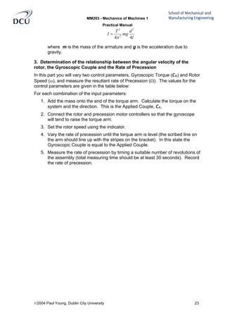 MM203 - Mechanics of Machines 1
Practical Manual
2004 Paul Young, Dublin City University 23
l
d
mg
T
I
44
2
2
2
π
=
where m is the mass of the armature and g is the acceleration due to
gravity.
3. Determination of the relationship between the angular velocity of the
rotor, the Gyroscopic Couple and the Rate of Precession
In this part you will vary two control parameters, Gyroscopic Torque (CR) and Rotor
Speed (ω), and measure the resultant rate of Precession (Ω). The values for the
control parameters are given in the table below:
For each combination of the input parameters:
1. Add the mass onto the end of the torque arm. Calculate the torque on the
system and the direction. This is the Applied Couple, CA.
2. Connect the rotor and precession motor controllers so that the gyroscope
will tend to raise the torque arm.
3. Set the rotor speed using the indicator.
4. Vary the rate of precession until the torque arm is level (the scribed line on
the arm should line up with the stripes on the bracket). In this state the
Gyroscopic Couple is equal to the Applied Couple.
5. Measure the rate of precession by timing a suitable number of revolutions of
the assembly (total measuring time should be at least 30 seconds). Record
the rate of precession.
 