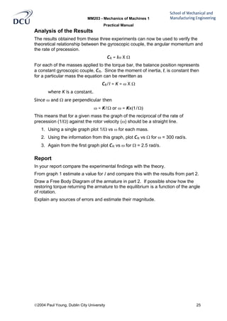 MM203 - Mechanics of Machines 1
Practical Manual
2004 Paul Young, Dublin City University 25
Analysis of the Results
The results obtained from these three experiments can now be used to verify the
theoretical relationship between the gyroscopic couple, the angular momentum and
the rate of precession.
CR = Iω X Ω
For each of the masses applied to the torque bar, the balance position represents
a constant gyroscopic couple, CR. Since the moment of inertia, I, is constant then
for a particular mass the equation can be rewritten as
CR/I = K = ω X Ω
where K is a constant.
Since ω and Ω are perpendicular then
ω = K/Ω or ω = Kx(1/Ω)
This means that for a given mass the graph of the reciprocal of the rate of
precession (1/Ω) against the rotor velocity (ω) should be a straight line.
1. Using a single graph plot 1/Ω vs ω for each mass.
2. Using the information from this graph, plot CR vs Ω for ω = 300 rad/s.
3. Again from the first graph plot CR vs ω for Ω = 2.5 rad/s.
Report
In your report compare the experimental findings with the theory.
From graph 1 estimate a value for I and compare this with the results from part 2.
Draw a Free Body Diagram of the armature in part 2. If possible show how the
restoring torque returning the armature to the equilibrium is a function of the angle
of rotation.
Explain any sources of errors and estimate their magnitude.
 