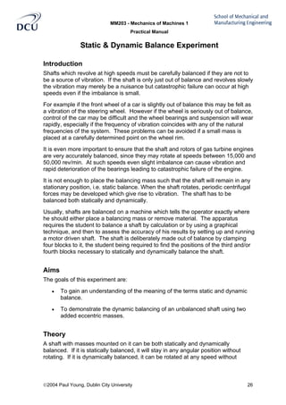 MM203 - Mechanics of Machines 1
Practical Manual
2004 Paul Young, Dublin City University 26
Static & Dynamic Balance Experiment
Introduction
Shafts which revolve at high speeds must be carefully balanced if they are not to
be a source of vibration. If the shaft is only just out of balance and revolves slowly
the vibration may merely be a nuisance but catastrophic failure can occur at high
speeds even if the imbalance is small.
For example if the front wheel of a car is slightly out of balance this may be felt as
a vibration of the steering wheel. However if the wheel is seriously out of balance,
control of the car may be difficult and the wheel bearings and suspension will wear
rapidly, especially if the frequency of vibration coincides with any of the natural
frequencies of the system. These problems can be avoided if a small mass is
placed at a carefully determined point on the wheel rim.
It is even more important to ensure that the shaft and rotors of gas turbine engines
are very accurately balanced, since they may rotate at speeds between 15,000 and
50,000 rev/min. At such speeds even slight imbalance can cause vibration and
rapid deterioration of the bearings leading to catastrophic failure of the engine.
It is not enough to place the balancing mass such that the shaft will remain in any
stationary position, i.e. static balance. When the shaft rotates, periodic centrifugal
forces may be developed which give rise to vibration. The shaft has to be
balanced both statically and dynamically.
Usually, shafts are balanced on a machine which tells the operator exactly where
he should either place a balancing mass or remove material. The apparatus
requires the student to balance a shaft by calculation or by using a graphical
technique, and then to assess the accuracy of his results by setting up and running
a motor driven shaft. The shaft is deliberately made out of balance by clamping
four blocks to it, the student being required to find the positions of the third and/or
fourth blocks necessary to statically and dynamically balance the shaft.
Aims
The goals of this experiment are:
• To gain an understanding of the meaning of the terms static and dynamic
balance.
• To demonstrate the dynamic balancing of an unbalanced shaft using two
added eccentric masses.
Theory
A shaft with masses mounted on it can be both statically and dynamically
balanced. If it is statically balanced, it will stay in any angular position without
rotating. If it is dynamically balanced, it can be rotated at any speed without
 