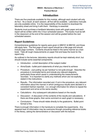 MM203 - Mechanics of Machines 1
Practical Manual
2004 Paul Young, Dublin City University 3
Introduction
There are five practicals available for this module, although each student will only
do four. As a result, at each session, all five will be available. Laboratory manuals
are only available online. It is the responsibility of the student to download the
laboratory sheet and bring it with them. Hardcopy is essential.
Students must purchase a hardback laboratory book with graph paper and each
report will be written within the 3 hour scheduled session. The books must be left
in the classroom at the end of the session and will be graded before the next
scheduled session.
Report Guidelines
Comprehensive guidelines for reports were given in MM101 & MM102, and those
still apply here. The first page of each report should be a title page and should
include page numbers. Contents should be listed in the same manner as a text
book. Take all rough measurements on paper first and keep the book for the
report only.
As outlined in the lectures, laboratory reports should be kept relatively short, but
should include some essential components:
• Introduction - a brief description of the subject matter
• Aims/Goals - bullet point statements of what you intend to achieve
• Procedure - Just putting 'as per handout' is not quite enough. Describe the
procedure in minimalist terms and include any relevant diagrams,
particularly those which assist in understanding the measurements
recorded. It is important to clarify any methods which are not explicitly
stated in the instructions.
• Results - The information recorded and, if not in the procedure, any relevant
information about the manner in which ambiguous results were decided in a
consistent fashion reported. (i.e. enough information for others to repeat the
experiment and arrive at the same results)
• Calculations - Any subsequent calculations based on the results
• Discussion - A discussion of the contents of the results and calculations. If
there are three graphs, then some comment on each graph is necessary.
• Conclusions - These should relate directly to the goals/aims. Bullet point
format is fine.
There is enough information in the handouts to complete the experiments. Any
apparent lack of information may be overcome through consulting reference books
in the library, asking the demonstrators or discussion with the lecturer.
 