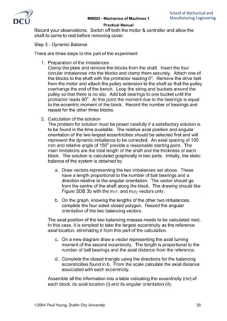 MM203 - Mechanics of Machines 1
Practical Manual
2004 Paul Young, Dublin City University 33
Record your observations. Switch off both the motor & controller and allow the
shaft to come to rest before removing cover.
Step 3 - Dynamic Balance
There are three steps to this part of the experiment
1. Preparation of the imbalances
Clamp the plate and remove the blocks from the shaft. Insert the four
circular imbalances into the blocks and clamp them securely. Attach one of
the blocks to the shaft with the protractor reading 0o
. Remove the drive belt
from the motor and attach the pulley extension to the shaft so that the pulley
overhangs the end of the bench. Loop the string and buckets around the
pulley so that there is no slip. Add ball bearings to one bucket until the
protractor reads 90o
. At this point the moment due to the bearings is equal
to the eccentric moment of the block. Record the number of bearings and
repeat for the other three blocks.
2. Calculation of the solution
The problem for solution must be posed carefully if a satisfactory solution is
to be found in the time available. The relative axial position and angular
orientation of the two largest eccentricities should be selected first and will
represent the dynamic imbalance to be corrected. An axial spacing of 100
mm and relative angle of 150o
provide a reasonable starting point. The
main limitations are the total length of the shaft and the thickness of each
block. The solution is calculated graphically in two parts. Initially, the static
balance of the system is obtained by
a. Draw vectors representing the two imbalances set above. These
have a length proportional to the number of ball bearings and a
direction relative to the angular orientation. The vector should go
from the centre of the shaft along the block. The drawing should like
Figure SDB 3b with the m1r1 and m2r2 vectors only.
b. On the graph, knowing the lengths of the other two imbalances,
complete the four sided closed polygon. Record the angular
orientation of the two balancing vectors.
The axial position of the two balancing masses needs to be calculated next.
In this case, it is simplest to take the largest eccentricity as the reference
axial location, eliminating it from this part of the calculation.
c. On a new diagram draw a vector representing the axial turning
moment of the second eccentricity. The length is proportional to the
number of ball bearings and the axial distance from the reference.
d. Complete the closed triangle using the directions for the balancing
eccentricities found in b. From the scale calculate the axial distance
associated with each eccentricity.
Assemble all the information into a table indicating the eccentricity (mr) of
each block, its axial location (l) and its angular orientation (θ).
 