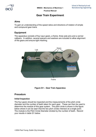 MM203 - Mechanics of Machines 1
Practical Manual
2004 Paul Young, Dublin City University 5
Gear Train Experiment
Aims
To gain an understanding of the speed ratios and directions of rotation of simple
and compound gear trains
Equipment
The apparatus consists of four spur gears, a frame, three axle pins and a vernier
callipers. In addition, several spacers and washers are included to allow alignment
of the gears and ensure tight meshing.
Figure G1 – Gear Train Apparatus
Procedure
Initial Inspection
The four gears should be inspected and the measurements of the pitch circle
diameter and the number of teeth taken for each gear. These can then be used to
determine the module of this gear system. The pitch circle is shown in the figure
below where it can be seen that the two pitch circles intersect at a single point.
The module is the Pitch Circle Diameter divided by the number of teeth. Record
your results in table G1 below:
 