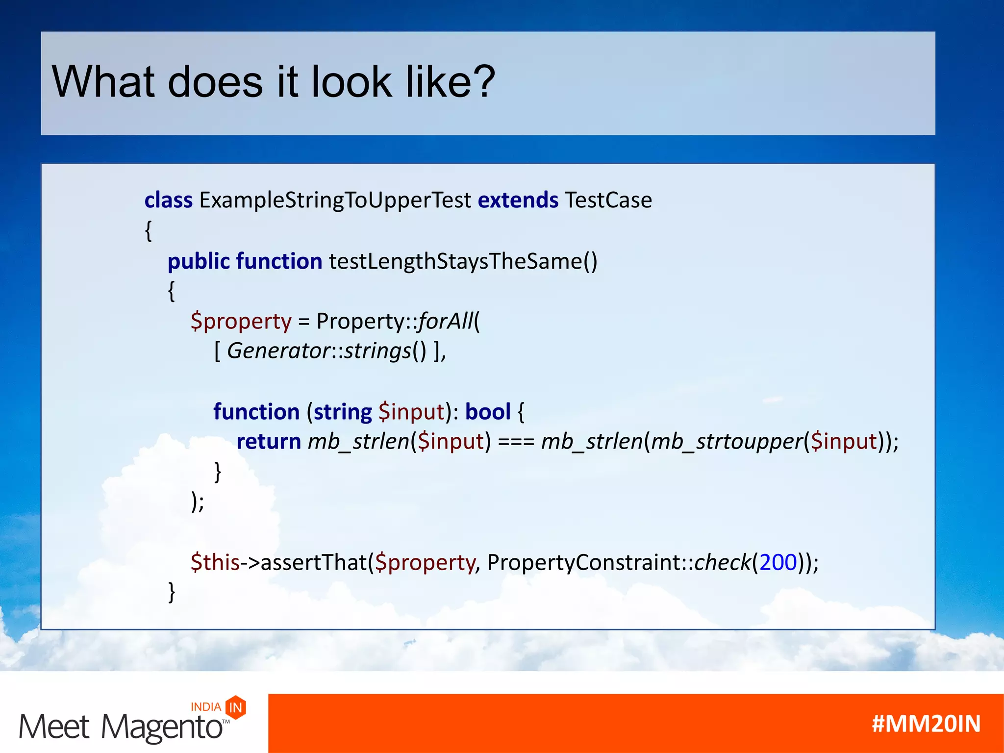 What does it look like?
class ExampleStringToUpperTest extends TestCase
{
public function testLengthStaysTheSame()
{
$property = Property::forAll(
[ Generator::strings() ],
function (string $input): bool {
return mb_strlen($input) === mb_strlen(mb_strtoupper($input));
}
);
$this->assertThat($property, PropertyConstraint::check(200));
}
 