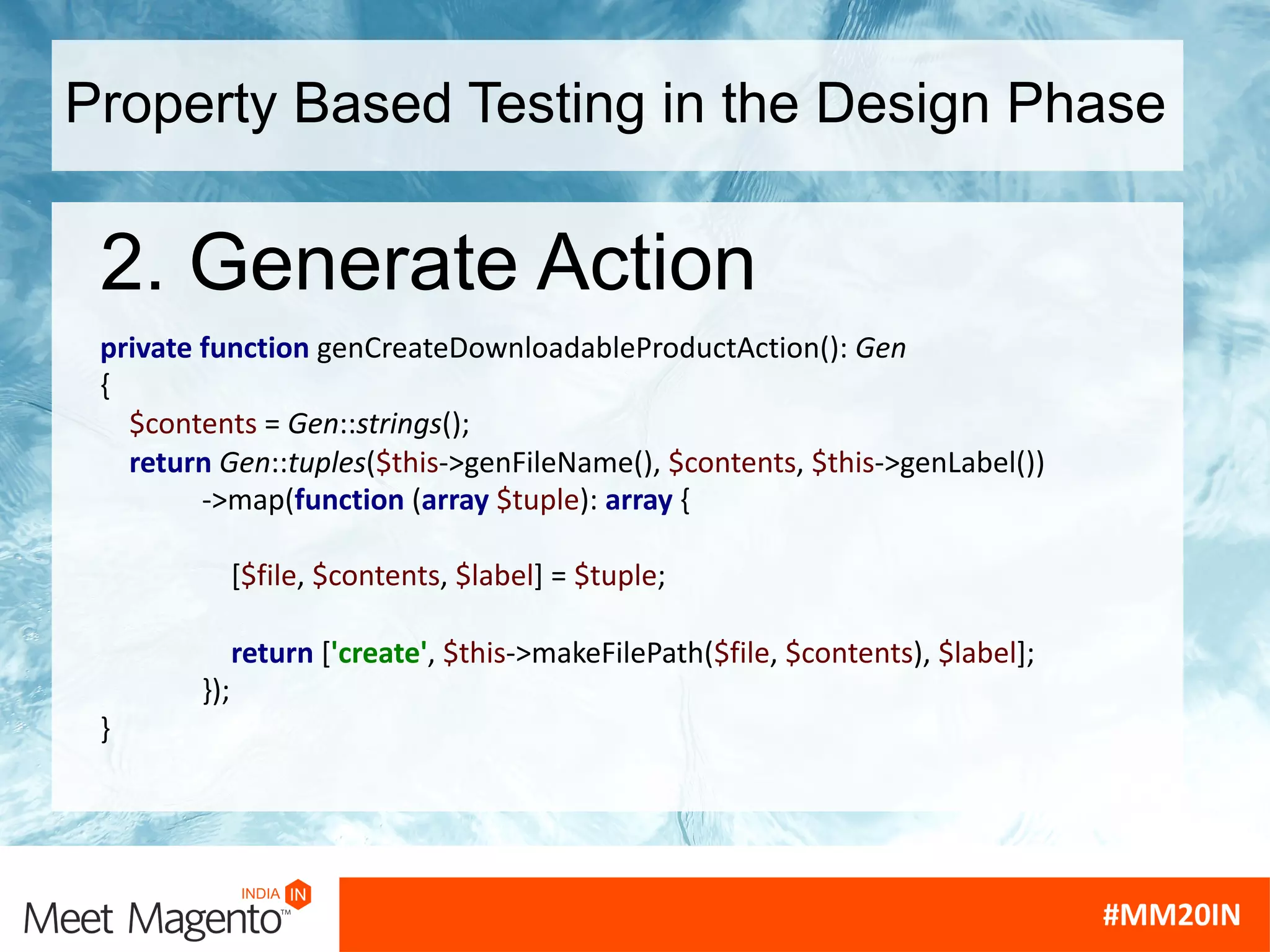 Property Based Testing in the Design Phase
2. Generate Action
private function genCreateDownloadableProductAction(): Gen
{
$contents = Gen::strings();
return Gen::tuples($this->genFileName(), $contents, $this->genLabel())
->map(function (array $tuple): array {
[$file, $contents, $label] = $tuple;
return ['create', $this->makeFilePath($file, $contents), $label];
});
}
 