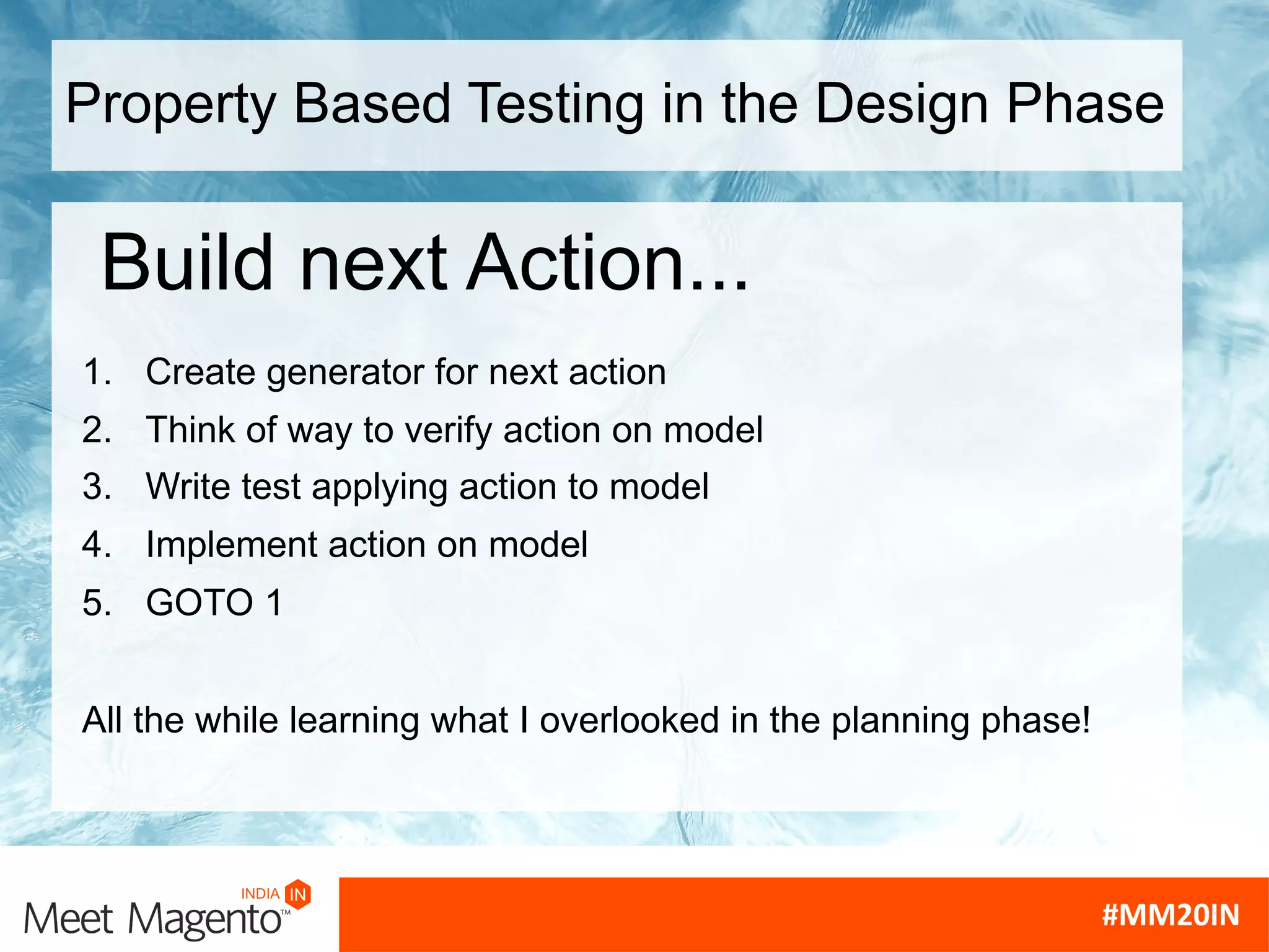 Property Based Testing in the Design Phase
1. Create generator for next action
2. Think of way to verify action on model
3. Write test applying action to model
4. Implement action on model
5. GOTO 1
Build next Action...
All the while learning what I overlooked in the planning phase!
 