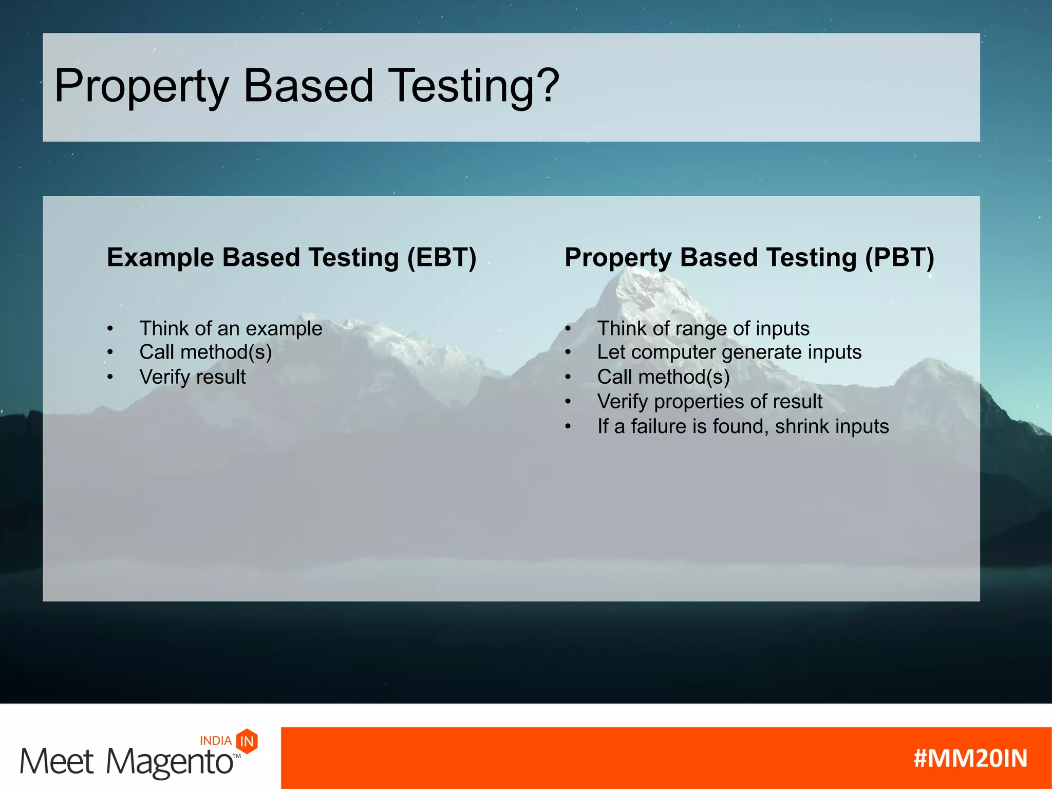 Example Based Testing (EBT)
• Think of an example
• Call method(s)
• Verify result
Property Based Testing (PBT)
• Think of range of inputs
• Let computer generate inputs
• Call method(s)
• Verify properties of result
• If a failure is found, shrink inputs
Property Based Testing?
 