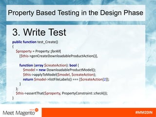 Property Based Testing in the Design Phase
3. Write Test
public function test_Create()
{
$property = Property::forAll(
[$this->genCreateDownloadableProductAction()],
function (array $createAction): bool {
$model = new DownloadableProductModel();
$this->applyToModel($model, $createAction);
return $model->listFileLabels() === [$createAction[2]];
}
);
$this->assertThat($property, PropertyConstraint::check());
}
 