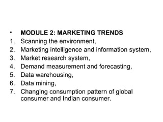 • MODULE 2: MARKETING TRENDS
1. Scanning the environment,
2. Marketing intelligence and information system,
3. Market research system,
4. Demand measurement and forecasting,
5. Data warehousing,
6. Data mining,
7. Changing consumption pattern of global
consumer and Indian consumer.
 