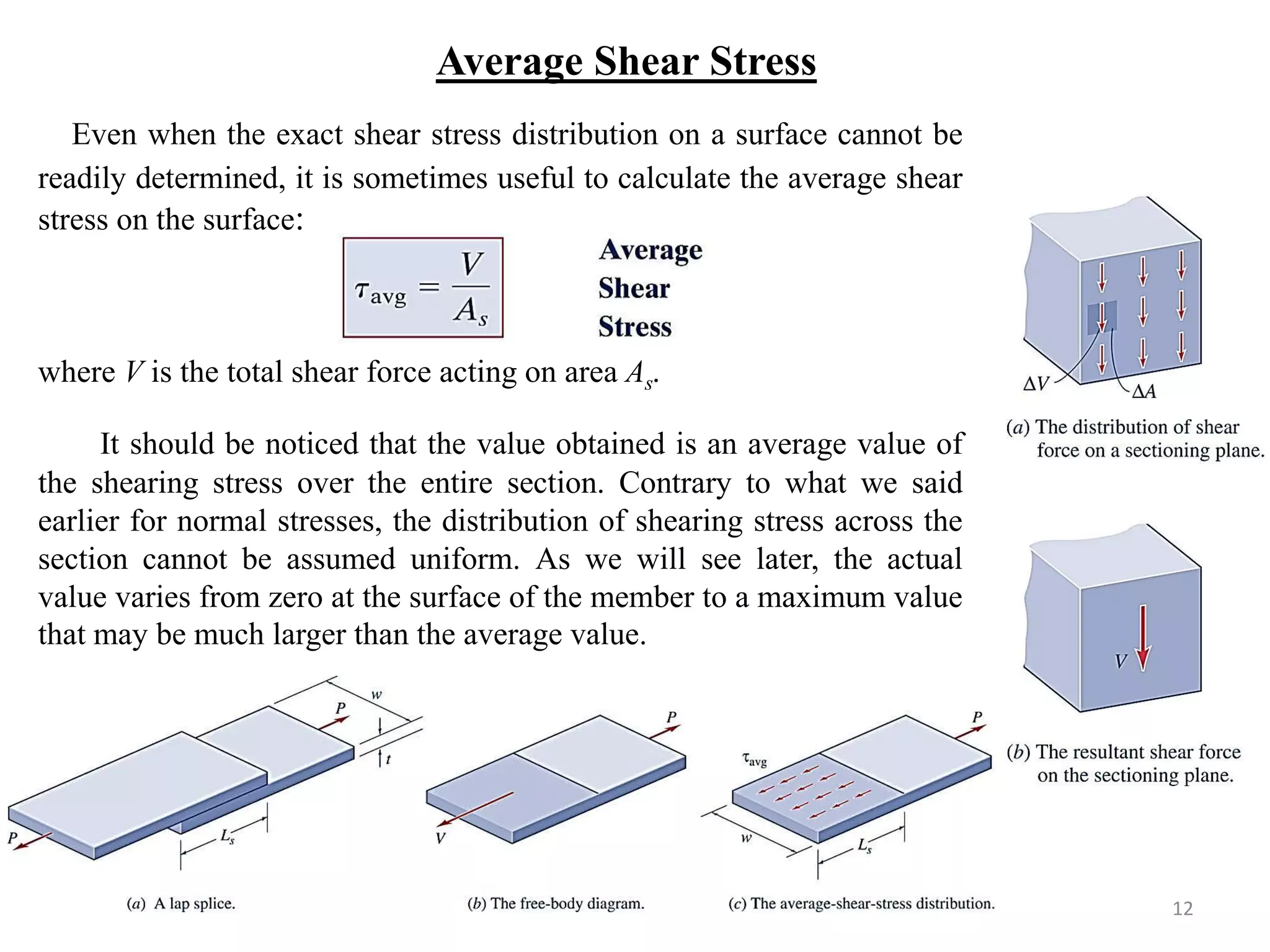 Average Shear Stress 
Even when the exact shear stress distribution on a surface cannot be readily determined, it is sometimes useful to calculate the average shear stress on the surface: 
where V is the total shear force acting on area As. 
It should be noticed that the value obtained is an average value of the shearing stress over the entire section. Contrary to what we said earlier for normal stresses, the distribution of shearing stress across the section cannot be assumed uniform. As we will see later, the actual value varies from zero at the surface of the member to a maximum value that may be much larger than the average value. 
12  