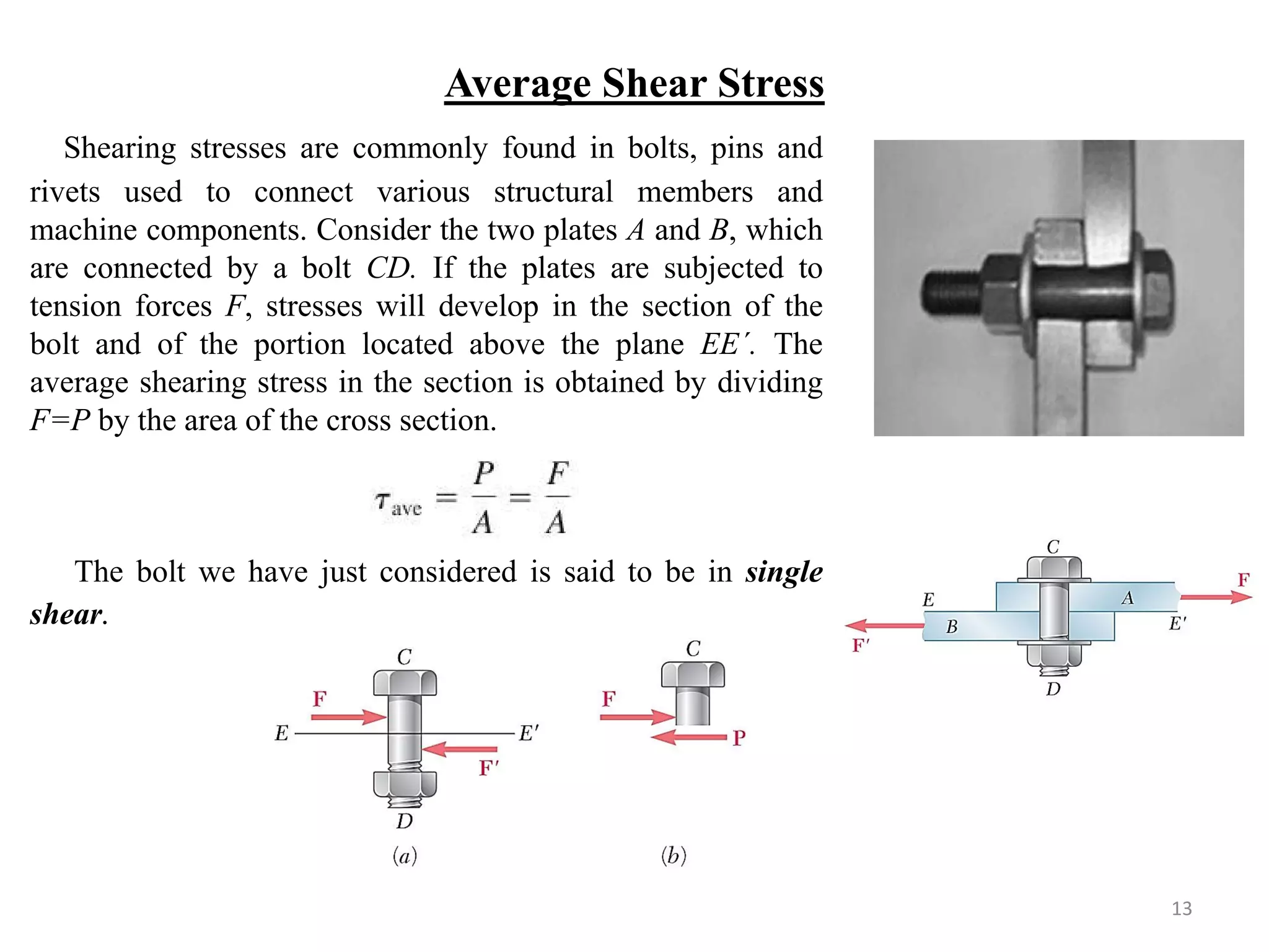 Average Shear Stress 
Shearing stresses are commonly found in bolts, pins and rivets used to connect various structural members and machine components. Consider the two plates A and B, which are connected by a bolt CD. If the plates are subjected to tension forces F, stresses will develop in the section of the bolt and of the portion located above the plane EE´. The average shearing stress in the section is obtained by dividing F=P by the area of the cross section. 
The bolt we have just considered is said to be in single shear. 
13  