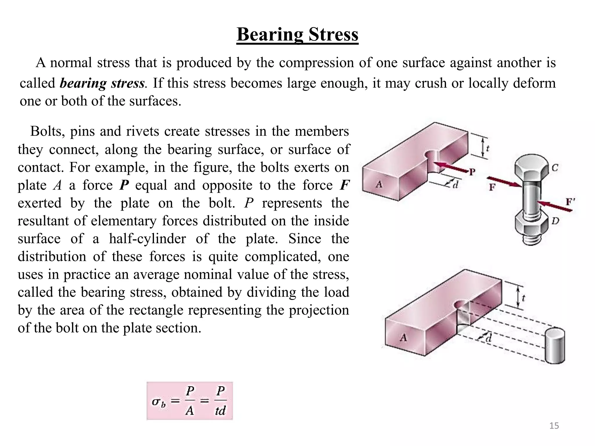 Bearing Stress 
A normal stress that is produced by the compression of one surface against another is called bearing stress. If this stress becomes large enough, it may crush or locally deform one or both of the surfaces. 
15 
Bolts, pins and rivets create stresses in the members they connect, along the bearing surface, or surface of contact. For example, in the figure, the bolts exerts on plate A a force P equal and opposite to the force F exerted by the plate on the bolt. P represents the resultant of elementary forces distributed on the inside surface of a half-cylinder of the plate. Since the distribution of these forces is quite complicated, one uses in practice an average nominal value of the stress, called the bearing stress, obtained by dividing the load by the area of the rectangle representing the projection of the bolt on the plate section. 
 