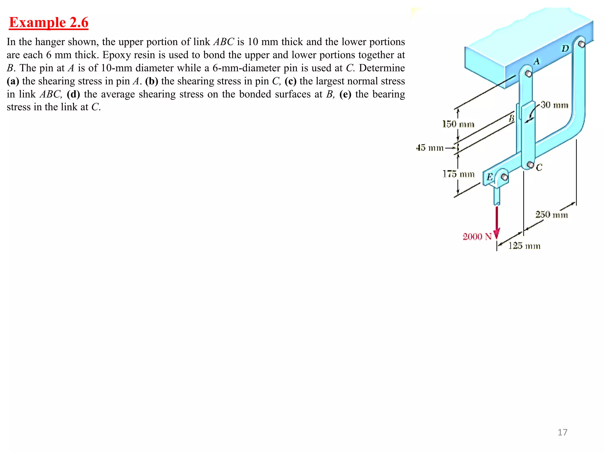 Example 2.6 
17 
In the hanger shown, the upper portion of link ABC is 10 mm thick and the lower portions are each 6 mm thick. Epoxy resin is used to bond the upper and lower portions together at B. The pin at A is of 10-mm diameter while a 6-mm-diameter pin is used at C. Determine (a) the shearing stress in pin A. (b) the shearing stress in pin C, (c) the largest normal stress in link ABC, (d) the average shearing stress on the bonded surfaces at B, (e) the bearing stress in the link at C.  