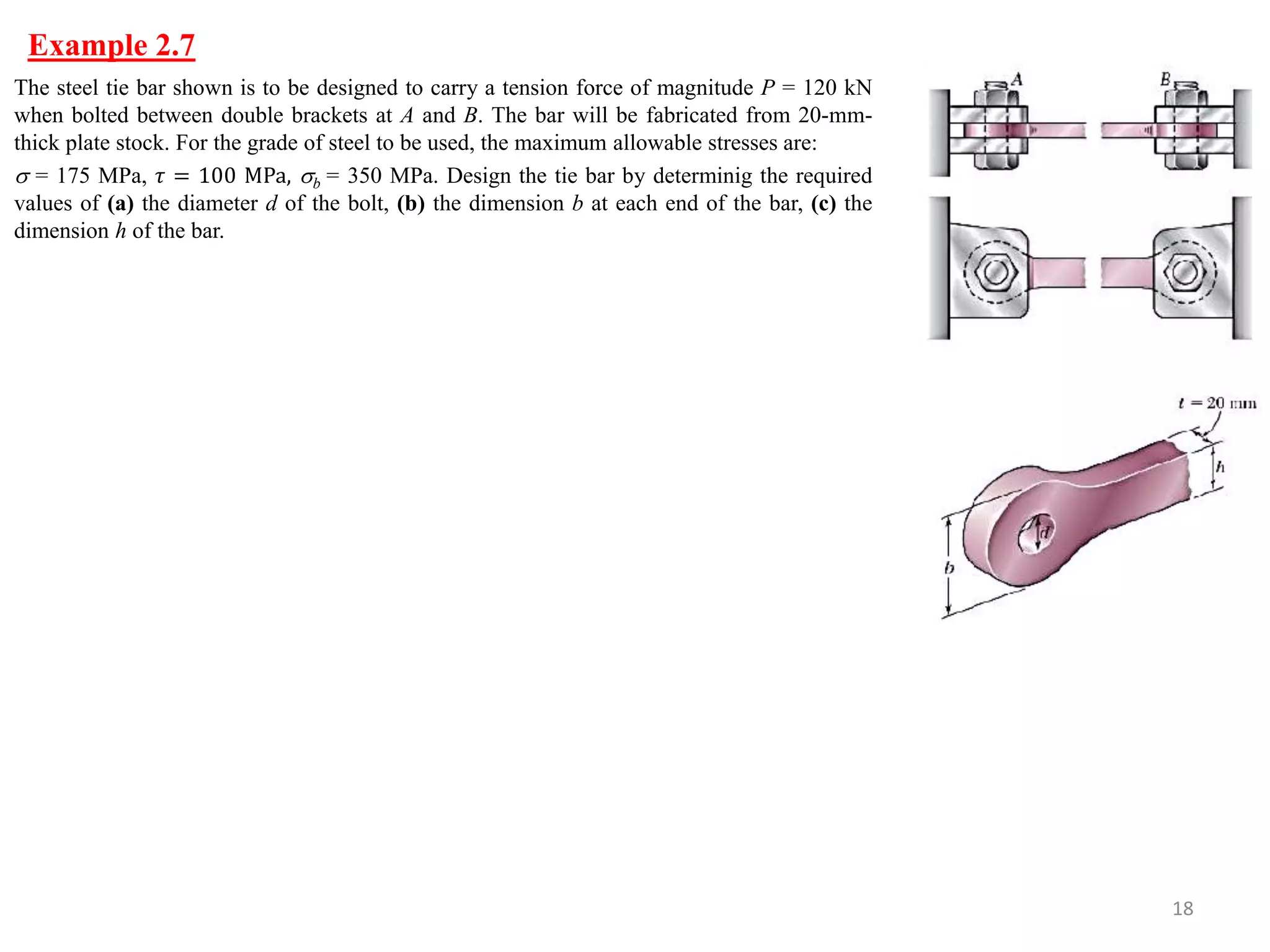 Example 2.7 
18 
The steel tie bar shown is to be designed to carry a tension force of magnitude P = 120 kN when bolted between double brackets at A and B. The bar will be fabricated from 20-mm- thick plate stock. For the grade of steel to be used, the maximum allowable stresses are: 
 = 175 MPa, 휏 = 100 MPa, b = 350 MPa. Design the tie bar by determinig the required values of (a) the diameter d of the bolt, (b) the dimension b at each end of the bar, (c) the dimension h of the bar.  