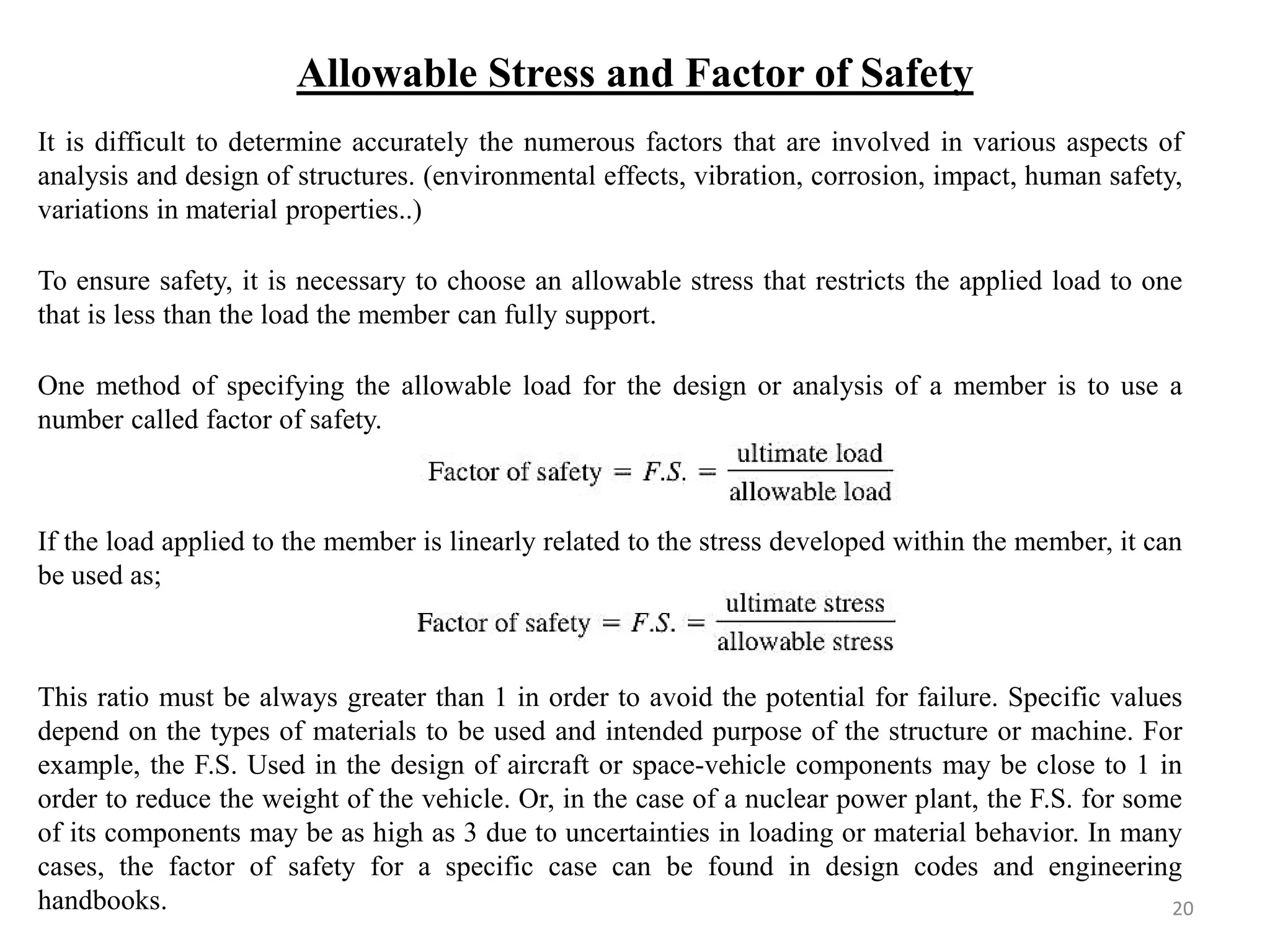 Allowable Stress and Factor of Safety 
It is difficult to determine accurately the numerous factors that are involved in various aspects of analysis and design of structures. (environmental effects, vibration, corrosion, impact, human safety, variations in material properties..) 
To ensure safety, it is necessary to choose an allowable stress that restricts the applied load to one that is less than the load the member can fully support. 
One method of specifying the allowable load for the design or analysis of a member is to use a number called factor of safety. 
If the load applied to the member is linearly related to the stress developed within the member, it can be used as; 
This ratio must be always greater than 1 in order to avoid the potential for failure. Specific values depend on the types of materials to be used and intended purpose of the structure or machine. For example, the F.S. Used in the design of aircraft or space-vehicle components may be close to 1 in order to reduce the weight of the vehicle. Or, in the case of a nuclear power plant, the F.S. for some of its components may be as high as 3 due to uncertainties in loading or material behavior. In many cases, the factor of safety for a specific case can be found in design codes and engineering handbooks. 
20  