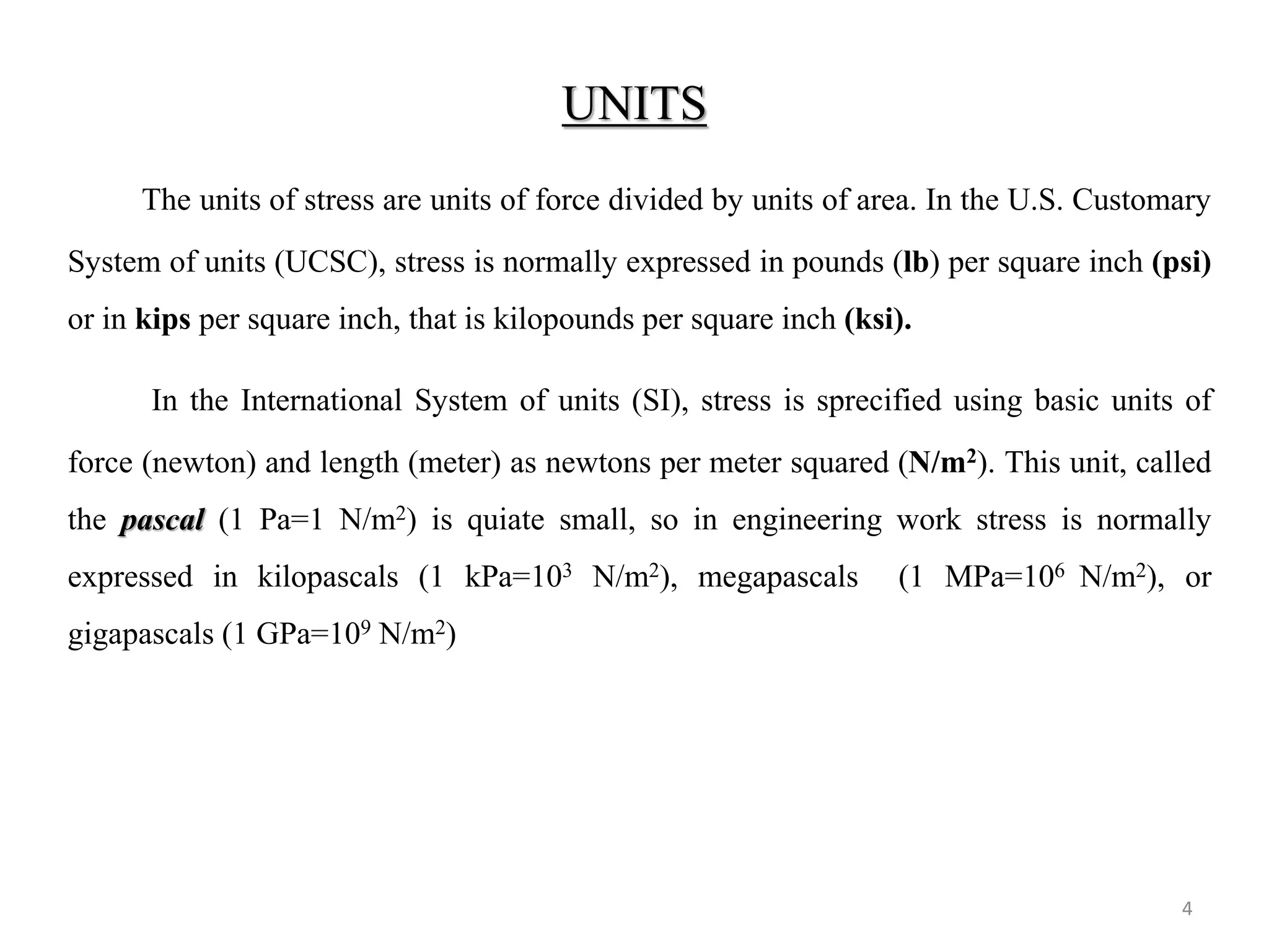 UNITS 
4 
The units of stress are units of force divided by units of area. In the U.S. Customary System of units (UCSC), stress is normally expressed in pounds (lb) per square inch (psi) or in kips per square inch, that is kilopounds per square inch (ksi). 
In the International System of units (SI), stress is sprecified using basic units of force (newton) and length (meter) as newtons per meter squared (N/m2). This unit, called the pascal (1 Pa=1 N/m2) is quiate small, so in engineering work stress is normally expressed in kilopascals (1 kPa=103 N/m2), megapascals (1 MPa=106 N/m2), or gigapascals (1 GPa=109 N/m2)  