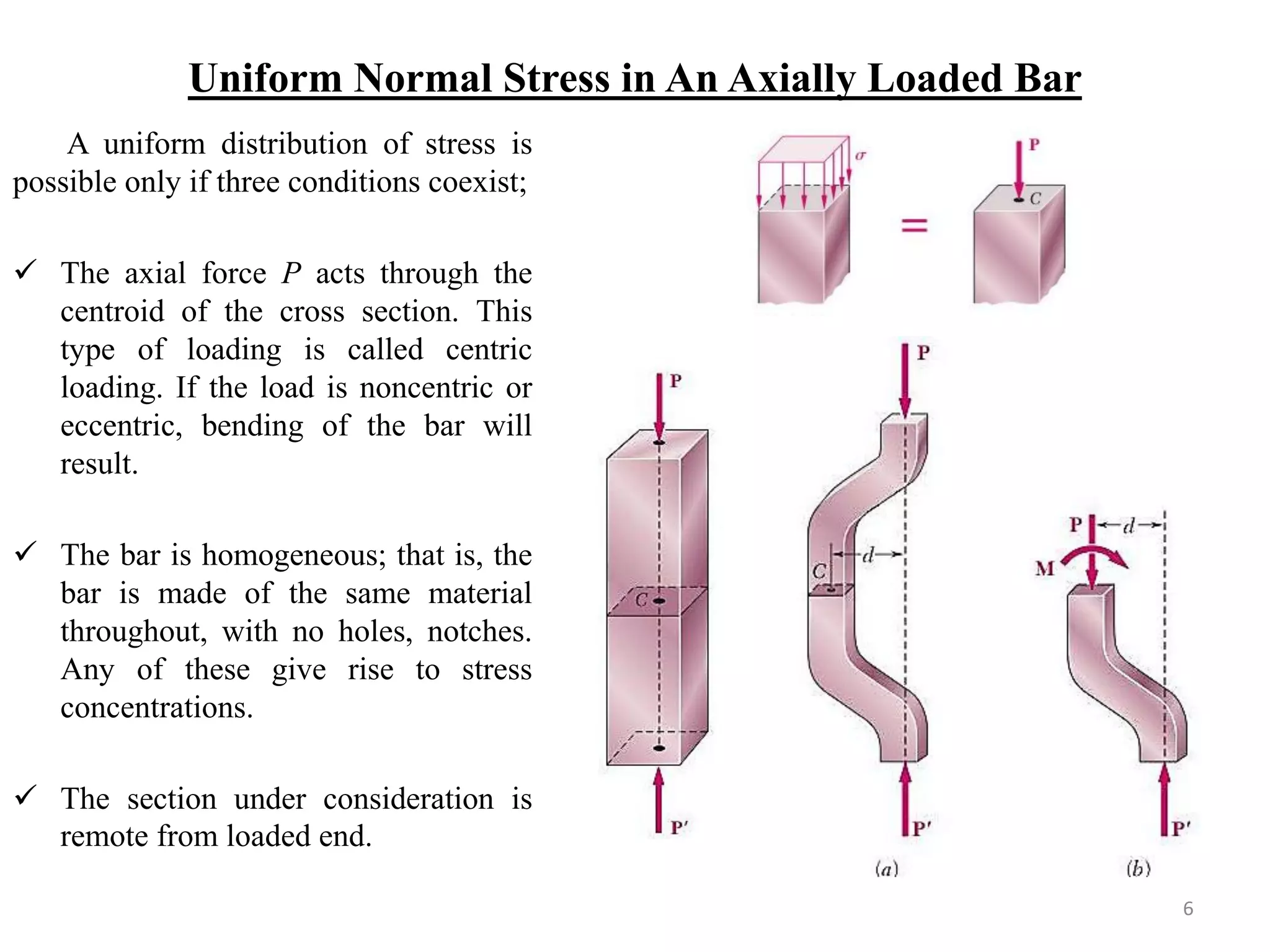 Uniform Normal Stress in An Axially Loaded Bar 
A uniform distribution of stress is possible only if three conditions coexist; 
The axial force P acts through the centroid of the cross section. This type of loading is called centric loading. If the load is noncentric or eccentric, bending of the bar will result. 
The bar is homogeneous; that is, the bar is made of the same material throughout, with no holes, notches. Any of these give rise to stress concentrations. 
The section under consideration is remote from loaded end. 
6  