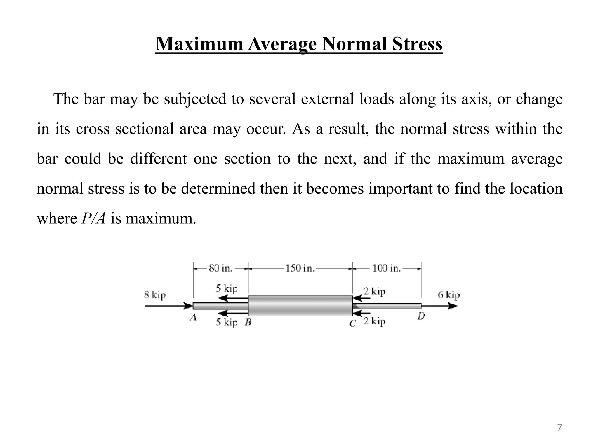 Maximum Average Normal Stress 
The bar may be subjected to several external loads along its axis, or change in its cross sectional area may occur. As a result, the normal stress within the bar could be different one section to the next, and if the maximum average normal stress is to be determined then it becomes important to find the location where P/A is maximum. 
7  