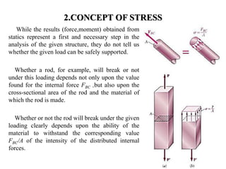 2.CONCEPT OF STRESS 
While the results (force,moment) obtained from statics represent a first and necessary step in the analysis of the given structure, they do not tell us whether the given load can be safely supported. 
Whether a rod, for example, will break or not under this loading depends not only upon the value found for the internal force FBC ,but also upon the cross-sectional area of the rod and the material of which the rod is made. 
Whether or not the rod will break under the given loading clearly depends upon the ability of the material to withstand the corresponding value FBC/A of the intensity of the distributed internal forces. 
1  