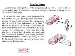 Bearing Stress 
A normal stress that is produced by the compression of one surface against another is called bearing stress. If this stress becomes large enough, it may crush or locally deform one or both of the surfaces. 
15 
Bolts, pins and rivets create stresses in the members they connect, along the bearing surface, or surface of contact. For example, in the figure, the bolts exerts on plate A a force P equal and opposite to the force F exerted by the plate on the bolt. P represents the resultant of elementary forces distributed on the inside surface of a half-cylinder of the plate. Since the distribution of these forces is quite complicated, one uses in practice an average nominal value of the stress, called the bearing stress, obtained by dividing the load by the area of the rectangle representing the projection of the bolt on the plate section. 
 