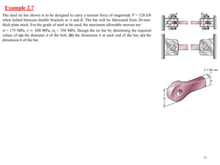 Example 2.7 
18 
The steel tie bar shown is to be designed to carry a tension force of magnitude P = 120 kN when bolted between double brackets at A and B. The bar will be fabricated from 20-mm- thick plate stock. For the grade of steel to be used, the maximum allowable stresses are: 
 = 175 MPa, 휏 = 100 MPa, b = 350 MPa. Design the tie bar by determinig the required values of (a) the diameter d of the bolt, (b) the dimension b at each end of the bar, (c) the dimension h of the bar.  