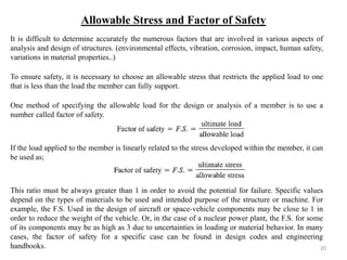 Allowable Stress and Factor of Safety 
It is difficult to determine accurately the numerous factors that are involved in various aspects of analysis and design of structures. (environmental effects, vibration, corrosion, impact, human safety, variations in material properties..) 
To ensure safety, it is necessary to choose an allowable stress that restricts the applied load to one that is less than the load the member can fully support. 
One method of specifying the allowable load for the design or analysis of a member is to use a number called factor of safety. 
If the load applied to the member is linearly related to the stress developed within the member, it can be used as; 
This ratio must be always greater than 1 in order to avoid the potential for failure. Specific values depend on the types of materials to be used and intended purpose of the structure or machine. For example, the F.S. Used in the design of aircraft or space-vehicle components may be close to 1 in order to reduce the weight of the vehicle. Or, in the case of a nuclear power plant, the F.S. for some of its components may be as high as 3 due to uncertainties in loading or material behavior. In many cases, the factor of safety for a specific case can be found in design codes and engineering handbooks. 
20  