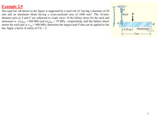 21 
Example 2.9 
The rigid bar AB shown in the figure is supported by a steel rod AC having a diameter of 20 mm and an aluminum block having a cross-sectional area of 1800 mm2. The 18-mm- diameter pins at A and C are subjected to single shear. If the failure stress for the steel and aluminum is (st)fail = 680 MPa and (al)fail = 70 MPa , respectively, and the failure shear stress for each pin is 휏 fail = 900 MPa, determine the largest load P that can be applied to the bar. Apply a factor of safety of F.S. = 2.  