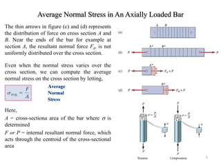 Average Normal Stress in An Axially Loaded Bar 
The thin arrows in figure (c) and (d) represents the distribution of force on cross section A and B. Near the ends of the bar for example at section A, the resultant normal force FA, is not uniformly distributed over the cross section. 
Even when the normal stress varies over the cross section, we can compute the average normal stress on the cross section by letting, 
Here, 
A = cross-sectiona area of the bar where  is determined 
F or P = internal resultant normal force, which acts through the centroid of the cross-sectional area 
5  