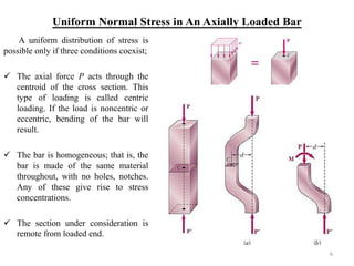 Uniform Normal Stress in An Axially Loaded Bar 
A uniform distribution of stress is possible only if three conditions coexist; 
The axial force P acts through the centroid of the cross section. This type of loading is called centric loading. If the load is noncentric or eccentric, bending of the bar will result. 
The bar is homogeneous; that is, the bar is made of the same material throughout, with no holes, notches. Any of these give rise to stress concentrations. 
The section under consideration is remote from loaded end. 
6  