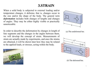 3.STRAIN 
When a solid body is subjected to external loading and/or temperature changes, it deforms; that is, changes occur in the size and/or the shape of the body. The general term deformation includes both changes of lengths and changes of angles. They may be either highly visible or practically unnoticeable. 
In order to describe the deformation by changes in length of line segments and the changes in the angles between them, we will develop the concept of strain. Measurements of strain are actually made by experiments, and once the strains are obtained, it will be shown later how they may be related to the applied loads, or stresses, acting within the body. 
1  