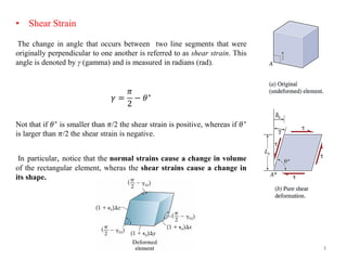 Shear Strain 
The change in angle that occurs between two line segments were originally perpendicular to one another is referred as shear strain. This denoted by γ (gamma) and measured radians rad). 
훾=﷐휋﷮2 ﷯ 
−휃∗Not if smaller than /the strain positive, whereas larger negative. 
In particular, notice normal strains cause a volume of rectangular element, wheras its shape. 
Shear Strain The change in angle that occurs between two line segments that were originally perpendicular to one another is referred to as shear strain. This angle is denoted by γ (gamma) and is measured in radians (rad). 훾= 휋 2−휃∗ Not that if 휃∗ is smaller than 휋/2 the shear strain is positive, whereas if 휃∗ is larger than 휋/2 the shear strain is negative. In particular, notice that the normal strains cause a change in volume of the rectangular element, wheras the shear strains cause a change in its shape. 
3  