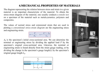 4.MECHANICAL PROPERTIES OF MATERIALS 
The diagram representing the relation between stress and strain in a given material is an important characteristic of the material. To obtain the stress-strain diagram of the material, one usually conducts a tensile test on a specimen of the material such as metals,ceramics, polymers and composites. 
The values of normal stress and extensional strain that are used in plotting a conventional stress-strain diagram are the engineering stress and engineering strain. 
A0 is the specimen’s initial cross-sectional area. We can determine the nominal or engineering stress by dividing the applied load P by the specimen’s original cross-sectional area. Likewise, the nominal or engineering strain is found directly from the strain gauge reading, or by dividing the change in the specimen’s gauge length,δ, by the specimen’s original gauge length L0. 
1  
