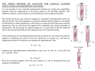 THE FORCE METHOD OF ANALYSIS FOR AXIALLY LOADED STRUCTURES (SUPERPOSITION METHOD) 
It is also possible to solve statically indeterminate problems by writing the compatibility equation using the superposition of the forces acting on the free-body diagram. This method of solution is often referred to as the flexibility or force method of analysis. 
We will first choose any one of the two supports as ‘redundant’ and temporarily remove its effect on the bar. The word redundant, as used here indicates that the support is not needed to hold the bar in stable equilibrium, so that when it is removed, the bar becomes statically determinate. Here we will choose the support at B as redundant. By using the principle of superposition, the bar having its original loading on it is equivalent to the bar subjected only to the external load P plus the bar subjected only to the external load FB. 
If the load P causes B to be displaced downward by an amount 훿푃, the reaction FB must be capable of displacing the end B of the bar upward by an amount 훿퐵, such that no displacement occurs at B when the two loadings are superimposed. Thus 
0=훿푃−훿퐵 
Applying the load-displacement relationship to each case, we have 훿푃=푃퐿퐴퐶/퐴퐸 and 훿퐵=퐹퐵퐿/퐴퐸. Then 
퐹퐵=푃퐿퐴퐶/퐿 
From the free-body diagram of the bar, the reaction at A can be determined from the equation of equilibrium 퐹퐵+퐹퐴−푃=0 
5  