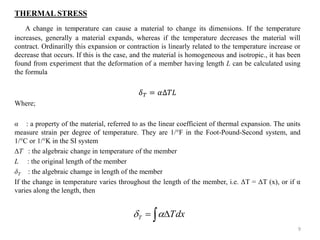 THERMAL STRESS 
A change in temperature can cause a material to change its dimensions. If the temperature increases, generally a material expands, whereas if the temperature decreases the material will contract. Ordinarilly this expansion or contraction is linearly related to the temperature increase or decrease that occurs. If this is the case, and the material is homogeneous and isotropic., it has been found from experiment that the deformation of a member having length L can be calculated using the formula 
훿푇=훼Δ푇퐿 
Where; 
α : a property of the material, referred to as the linear coefficient of thermal expansion. The units measure strain per degree of temperature. They are 1/°F in the Foot-Pound-Second system, and 1/°C or 1/°K in the SI system 
T : the algebraic change in temperature of the member 
L : the original length of the member 
δT : the algebraic chamge in length of the member 
If the change in temperature varies throughout the length of the member, i.e. ΔT = ΔT (x), or if α varies along the length, then 
9 
dxTT  