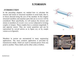 5.TORSION 
INTRODUCTION 
In the preceding chapters we studied how to calculate the stresses and strains in structural members to axial loads, that is, to forces directed along the axis of the member. In this chapter structural members and machine parts that are in torsion will be considered. More specifically, we will analyze the stresses and strains in members of circular cross section subjected to twisting couples or torques. These couples have a common magnitude T, and opposite sences. They are vector quantities and can be represented by curved arrows as in figure (a), or by couple vectors as in figure(b). 
Members in torsion are encountered in many engineering applications. The most common application is provided by transmission shafts, which are used to transmit power from one point to another. These shafts can be either solid, or hollow. 
1 
Beer&Johnston  