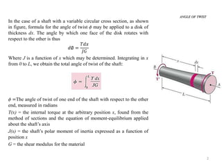 2 
In the case of a shaft with a variable circular cross section, as shown in figure, formula for the angle of twist  may be applied to a disk of thickness dx. The angle by which one face of the disk rotates with respect to the other is thus 
푑∅= 푇푑푥 퐽퐺 
Where J is a function of x which may be determined. Integrating in x from 0 to L, we obtain the total angle of twist of the shaft: 
 =The angle of twist of one end of the shaft with respect to the other end, measured in radians 
T(x) = the internal torque at the arbitrary position x, found from the method of sections and the equation of moment-equilibrium applied about the shaft’s axis 
J(x) = the shaft’s polar moment of inertia expressed as a function of position x 
G = the shear modulus for the material 
ANGLE OF TWIST  