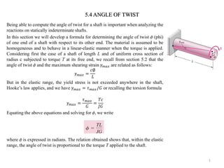 Being able to compute the angle of twist for a shaft is important when analyzing the reactions on statically indeterminate shafts. 
In this section we will develop a formula for determining the angle of twist  (phi) of one end of a shaft with respect to its other end. The material is assumed to be homogeneous and to behave in a linear-elastic manner when the torque is applied. Considering first the case of a shaft of length L and of uniform cross section of radius c subjected to torque T at its free end, we recall from section 5.2 that the angle of twist  and the maximum shearing strain 훾푚푎푥 are related as follows: 훾푚푎푥= 푐∅ 퐿 
But in the elastic range, the yield stress is not exceeded anywhere in the shaft, Hooke’s law applies, and we have 훾푚푎푥=휏푚푎푥/퐺 or recalling the torsion formula 
훾푚푎푥= 휏푚푎푥 퐺 = 푇푐 퐽퐺 
Equating the above equations and solving for , we write 
where  is expressed in radians. The relation obtained shows that, within the elastic range, the angle of twist is proportional to the torque T applied to the shaft. 
1 
5.4 ANGLE OF TWIST  
