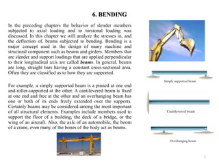 6. BENDING 
In the preceding chapters the behavior of slender members subjected to axial loading and to torsional loading was discussed. In this chapter we will analyze the stresses in, and the deflection of, beams subjected to bending. Bending is a major concept used in the design of many machine and structural component such as beams and girders. Members that are slender and support loadings that are applied perpendicular to their longitudinal axis are called beams. In general, beams are long, straight bars having a constant cross-sectional area. Often they are classified as to how they are supported. 
For example, a simply supported beam is a pinned at one end and roller-supported at the other. A cantilevered beam is fixed at one end and free at the other and an overhanging beam has one or both of its ends freely extended over the supports. Certainly beams may be considered among the most important of all structural elements. Examples include members used to support the floor of a building, the deck of a bridge, or the wing of an aircraft. Also, the axle of an automobile, the boom of a crane, even many of the bones of the body act as beams. 
1  