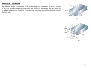 11 
The member having a rectangular cross section, figure(a), is designed to resist a moment of 40 N.m. In order to increase its strength and rigidity, it is proposed that two small ribs be added at its bottom, figure(b). Determine the maximum normal stress in the member for both cases. 
Example 6.3 (Hibbeler)  