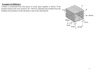 12 
A beam is constructed from four pieces of wood, glues together as shown. If the moment acting on the cross section is M = 450 N.m, determine the resultant force the bending stress produces on the top board A and on the side board B. 
Example 6.4 (Hibbeler) 