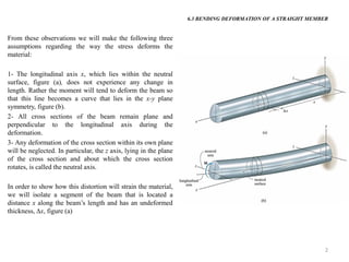 2 
From these observations we will make the following three assumptions regarding the way the stress deforms the material: 
1- The longitudinal axis x, which lies within the neutral surface, figure (a), does not experience any change in length. Rather the moment will tend to deform the beam so that this line becomes a curve that lies in the x-y plane symmetry, figure (b). 
2- All cross sections of the beam remain plane and perpendicular to the longitudinal axis during the deformation. 
3- Any deformation of the cross section within its own plane will be neglected. In particular, the z axis, lying in the plane of the cross section and about which the cross section rotates, is called the neutral axis. 
In order to show how this distortion will strain the material, we will isolate a segment of the beam that is located a distance x along the beam’s length and has an undeformed thickness, x, figure (a) 
6.3 BENDING DEFORMATION OF A STRAIGHT MEMBER  