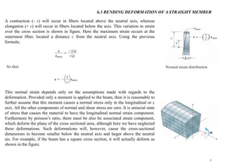 4 
A contraction (- ϵ) will occur in fibers located above the neutral axis, whereas elongation (+ ϵ) will occur in fibers located below the axis. This variation in strain over the cross section is shown in figure. Here the maximum strain occurs at the outermost fiber, located a distance c from the neutral axis. Using the previous formula; 
This normal strain depends only on the assumptions made with regards to the deformation. Provided only a moment is applied to the beam, then it is reasonable to further assume that this moment causes a normal stress only in the longitudinal or x axis. All the other components of normal and shear stress are zero. It is uniaxial state of stress that causes the material to have the longitudinal normal strain component. Furthermore by poisson’s ratio, there must be also be associated strain component, which deform the plane of the cross sectional area, although here we have neglected these deformations. Such deformations will, however, cause the cross-sectional dimensions to become smaller below the neutral axis and larger above the neutral ais. For example, if the beam has a square cross section, it will actually deform as shown in the figure. 
6.3 BENDING DEFORMATION OF A STRAIGHT MEMBER  