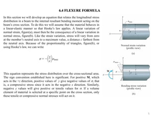 5 
In this section we will develop an equation that relates the longitudinal stress distribution in a beam to the internal resultant bending moment acting on the beam’s cross section. To do this we will assume that the material behaves in a linear-elastic manner so that Hooke’s law applies. A linear variation of normal strain, figure(a), must then be the consequence of a linear variation in normal stress, figure(b). Like the strain variation, stress will vary from zero at the member’s neutral axis to a maximum value, a distance c farthest from the neutral axis. Because of the proportionality of triangles, figure(b), or using Hooke’s law, we can write 
This equation represents the stress distribution over the cross-sectional area. The sign convention established here is significant. For positive M, which acts in the +z direction, positive values of y give negative values of , that is, a compressive stress since it acts in the negative x direction. Similarly, negative y values will give positive or tensile values for . If a volume element of material is selected at a specific point on the cross section, only these tensile or compressive normal stresses will act on it. 
6.4 FLEXURE FORMULA  