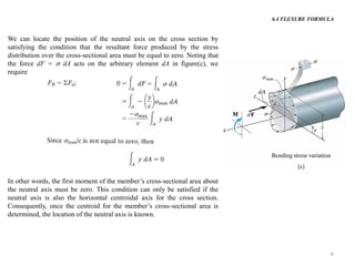 6 
We can locate the position of the neutral axis on the cross section by satisfying the condition that the resultant force produced by the stress distribution over the cross-sectional area must be equal to zero. Noting that the force dF =  dA acts on the arbitrary element dA in figure(c), we require 
In other words, the first moment of the member’s cross-sectional area about the neutral axis must be zero. This condition can only be satisfied if the neutral axis is also the horizontal centroidal axis for the cross section. Consequently, once the centroid for the member’s cross-sectional area is determined, the location of the neutral axis is known. 
6.4 FLEXURE FORMULA  