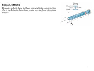 6 
Example 6.7(Hibbeler) 
The cantilevered wide-flange steel beam is subjected to the concentrated force of at its end. Determine the maximum bending stress developed in the beam at section A. 