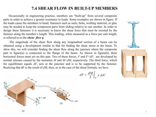 Occasionally in engineering practice, members are “built-up” from several composite parts in order to achieve a greater resistance to loads. Some examples are shown in figure. If the loads cause the members to bend, fasteners such as nails, bolts, welding material, or glue may be needed to keep the component parts from sliding relative to one another. In order to design these fasteners it is necessary to know the shear force that must be resisted by the fastener along the member’s length. This loading, when measured as a force per unit length, is referred to as the shear flow q. 
The magnitude of the shear flow along any longitudinal section of a beam can be obtained using a development similar to that for finding the shear stress in the beam. To show this, we will consider finding the shear flow along the juncture where the composite part in figure(a) is connected to the flange of the beam. As shown in figure(b), three horizontal forces must act on this part. Two of these forces, F and F+dF, are developed by normal stresses caused by the moments M and M+dM, respectively. The third force, which for equilibrium equals dF, acts at the juncture and is to be supported by the fastener. Realizing that dF is the result of dM, then, as in the case of the shear formula, we have 
1 
7.4 SHEAR FLOW IN BUILT-UP MEMBERS  